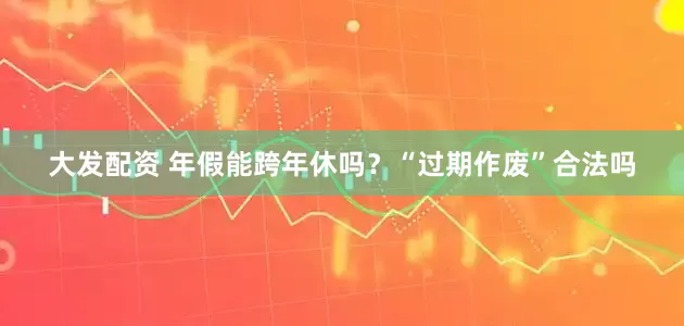 大发配资 年假能跨年休吗？“过期作废”合法吗