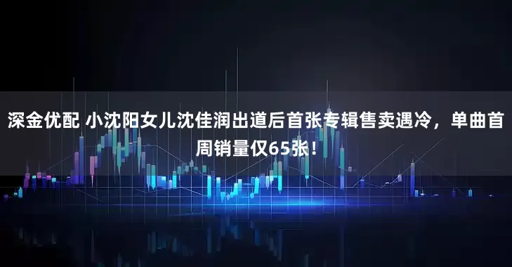 深金优配 小沈阳女儿沈佳润出道后首张专辑售卖遇冷，单曲首周销量仅65张！