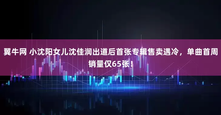 翼牛网 小沈阳女儿沈佳润出道后首张专辑售卖遇冷，单曲首周销量仅65张！