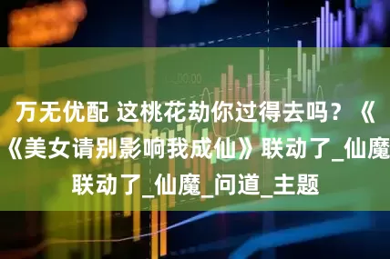 万无优配 这桃花劫你过得去吗？《踏风行》跟《美女请别影响我成仙》联动了_仙魔_问道_主题