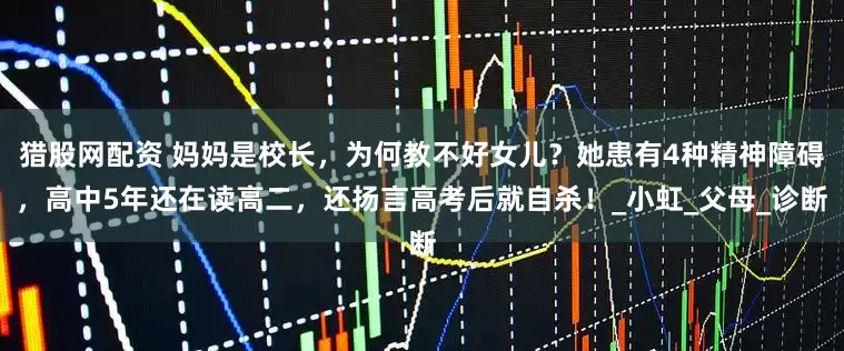 猎股网配资 妈妈是校长，为何教不好女儿？她患有4种精神障碍，高中5年还在读高二，还扬言高考后就自杀！_小虹_父母_诊断
