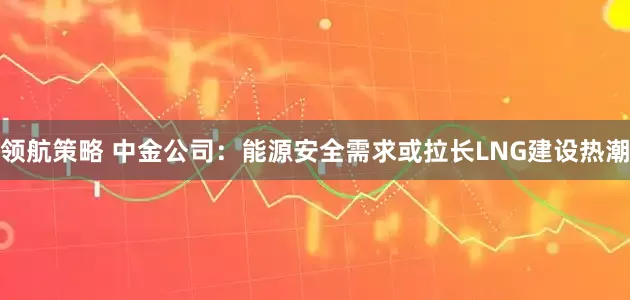 领航策略 中金公司：能源安全需求或拉长LNG建设热潮