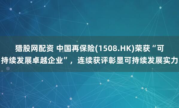猎股网配资 中国再保险(1508.HK)荣获“可持续发展卓越企业”，连续获评彰显可持续发展实力