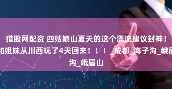 猎股网配资 四姑娘山夏天的这个漂流建议封神！刚和姐妹从川西玩了4天回来！！！_成都_海子沟_峨眉山