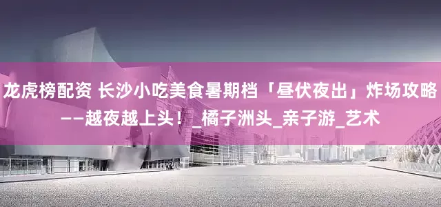 龙虎榜配资 长沙小吃美食暑期档「昼伏夜出」炸场攻略——越夜越上头！_橘子洲头_亲子游_艺术