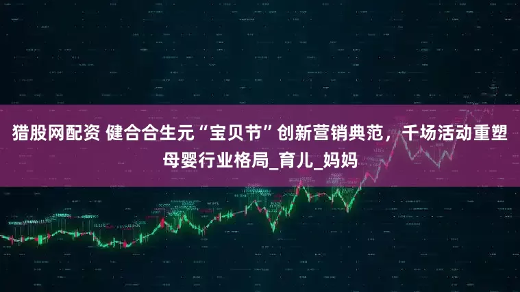 猎股网配资 健合合生元“宝贝节”创新营销典范，千场活动重塑母婴行业格局_育儿_妈妈