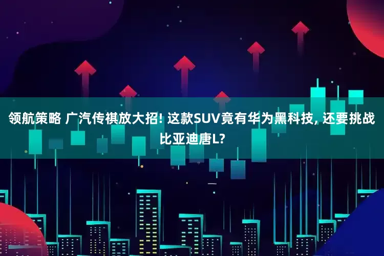领航策略 广汽传祺放大招! 这款SUV竟有华为黑科技, 还要挑战比亚迪唐L?