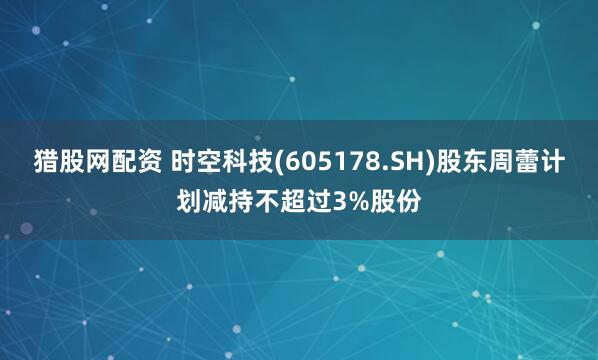 猎股网配资 时空科技(605178.SH)股东周蕾计划减持不超过3%股份