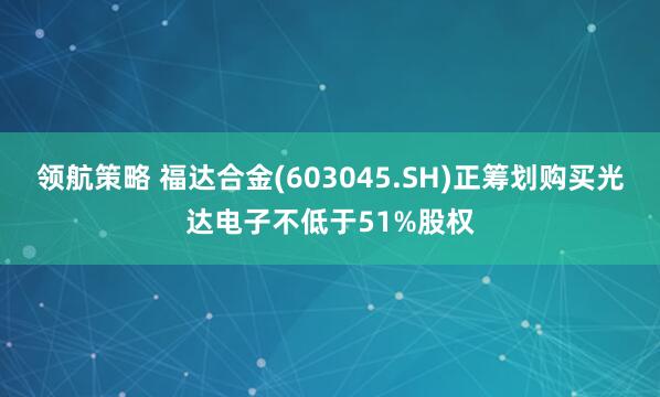 领航策略 福达合金(603045.SH)正筹划购买光达电子不低于51%股权