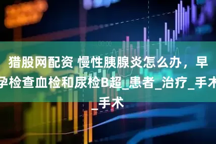 猎股网配资 慢性胰腺炎怎么办，早孕检查血检和尿检B超_患者_治疗_手术