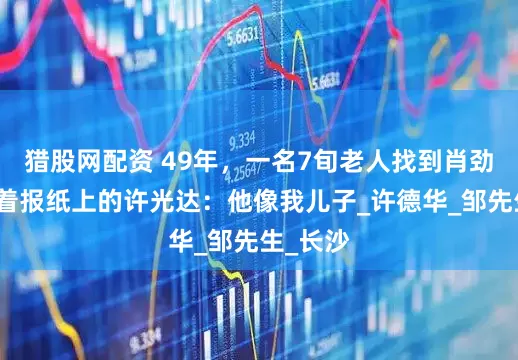 猎股网配资 49年，一名7旬老人找到肖劲光，指着报纸上的许光达：他像我儿子_许德华_邹先生_长沙