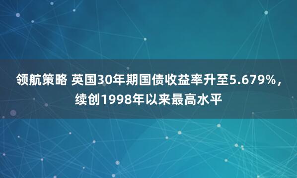领航策略 英国30年期国债收益率升至5.679%，续创1998年以来最高水平