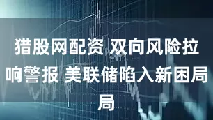 猎股网配资 双向风险拉响警报 美联储陷入新困局