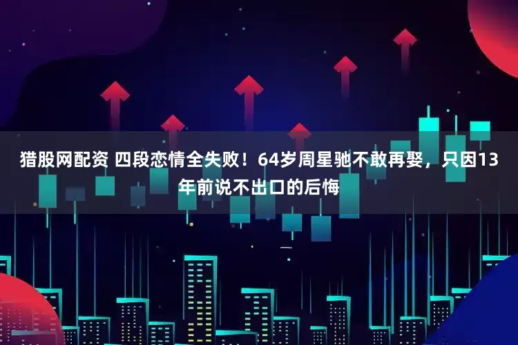 猎股网配资 四段恋情全失败！64岁周星驰不敢再娶，只因13年前说不出口的后悔